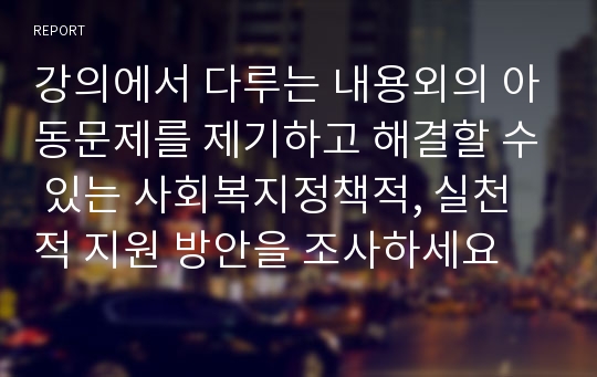 강의에서 다루는 내용외의 아동문제를 제기하고 해결할 수 있는 사회복지정책적, 실천적 지원 방안을 조사하세요