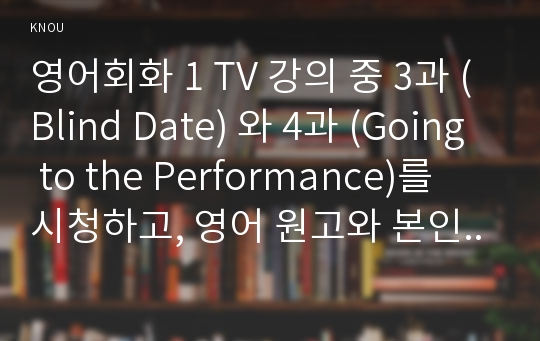 영어회화 1 TV 강의 중 3과 (Blind Date) 와 4과 (Going to the Performance)를 시청하고, 영어 원고와 본인의 사진 자료를 제출한다. 세부 사항은 아래와 같다. 전체 매수는 3장 내외로 한다. 방통대 간호학과3학년 영어회화1 중간과제물(에피소드,소개팅,미팅,영화,연극,무용)