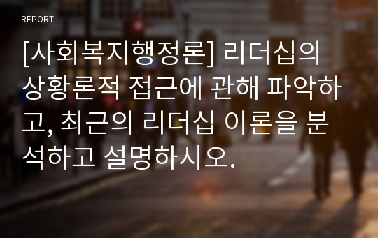 [사회복지행정론] 리더십의 상황론적 접근에 관해 파악하고, 최근의 리더십 이론을 분석하고 설명하시오.