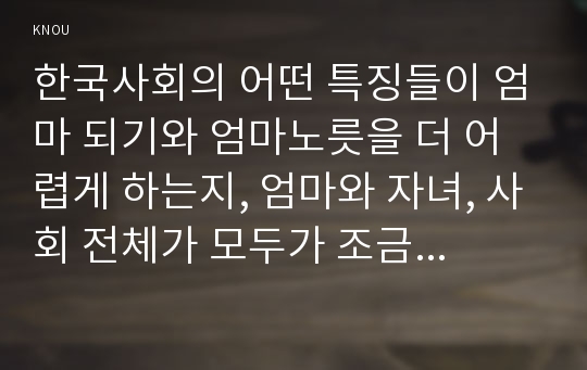 한국사회의 어떤 특징들이 엄마 되기와 엄마노릇을 더 어렵게 하는지, 엄마와 자녀, 사회 전체가 모두가 조금 더 자유롭고 건강한 존재로 살아갈 수 있기 위해서는 어떤 변화가 있어야 할지 구체적인 예를 들어가면서 서술하시오(성사랑사회A형 한국사회의 어떤 특징들이 엄마 되기와 엄마노릇을 더 어렵게 하는지 성사랑사회A형 2016 중간과제물)