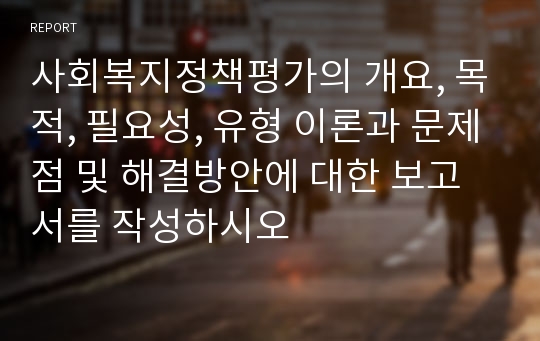 사회복지정책평가의 개요, 목적, 필요성, 유형 이론과 문제점 및 해결방안에 대한 보고서를 작성하시오