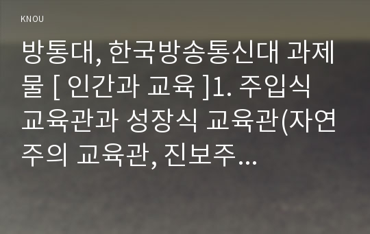 방통대, 한국방송통신대 과제물 [ 인간과 교육 ]1. 주입식 교육관과 성장식 교육관(자연주의 교육관, 진보주의 교육관, 실존주의 교육관)을 비교․설명하고, 그 교육적 시사점을 논하시오. 에릭슨의 성장발달단계이론을 설명하고, 그 교육적 시사점을 논하시오