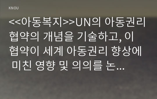 &lt;&lt;아동복지&gt;&gt;UN의 아동권리협약의 개념을 기술하고, 이 협약이 세계 아동권리 향상에 미친 영향 및 의의를 논하고, 우리나라 아동복지에 미친 영향과 협약의 적절한 이행을 위한 향후 과제를 제시하시오.