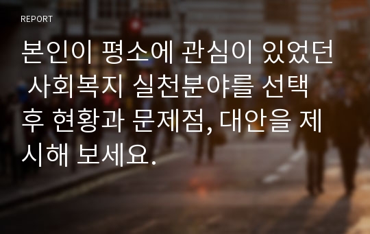 본인이 평소에 관심이 있었던 사회복지 실천분야를 선택 후 현황과 문제점, 대안을 제시해 보세요.