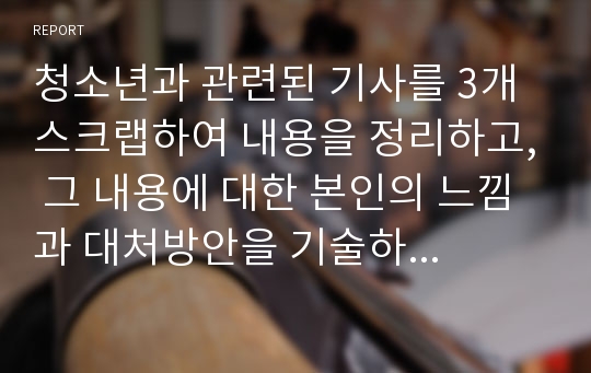 청소년과 관련된 기사를 3개 스크랩하여 내용을 정리하고, 그 내용에 대한 본인의 느낌과 대처방안을 기술하세요.