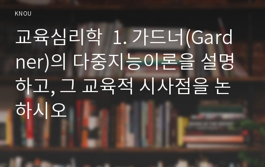 교육심리학  1. 가드너(Gardner)의 다중지능이론을 설명하고, 그 교육적 시사점을 논하시오