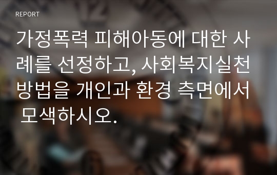 가정폭력 피해아동에 대한 사례를 선정하고, 사회복지실천방법을 개인과 환경 측면에서 모색하시오.