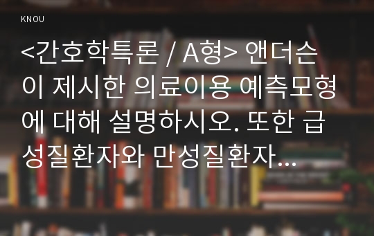 &lt;간호학특론 / A형&gt; 앤더슨이 제시한 의료이용 예측모형에 대해 설명하시오. 또한 급성질환자와 만성질환자 각각 1인씩(2인)을 선정하고 앤더슨의 의료이용모형을 적용하여 의료이용 행위를 비교 분석하시오. 