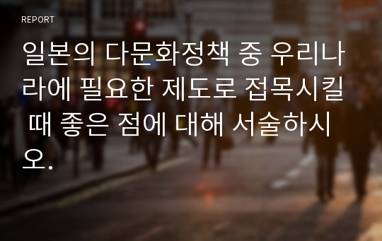 일본의 다문화정책 중 우리나라에 필요한 제도로 접목시킬 때 좋은 점에 대해 서술하시오.