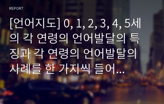 [언어지도] 0, 1, 2, 3, 4, 5세의 각 연령의 언어발달의 특징과 각 연령의 언어발달의 사례를 한 가지씩 들어 서술하세요