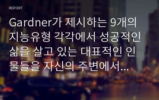 Gardner가 제시하는 9개의 지능유형 각각에서 성공적인 삶을 살고 있는 대표적인 인물들을 자신의 주변에서 찾아보고, 왜 그렇게 생각하는지 자신의 견해를 서술합니다