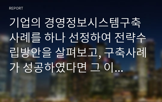 기업의 경영정보시스템구축 사례를 하나 선정하여 전략수립방안을 살펴보고, 구축사례가 성공하였다면 그 이유는 무엇이며 어떤 점이 더해지면 더 활성화될지 자신의 관점에서 고찰해 보고, 만약 실패하였다면 그 이유는 무엇이며 어떻게 해야만 성공할 수 있을지 자신의 관점에서 고찰해 보세요