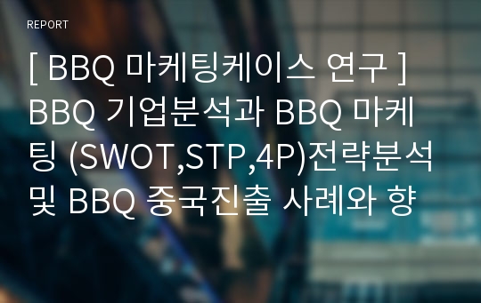 [ BBQ 마케팅케이스 연구 ] BBQ 기업분석과 BBQ 마케팅 (SWOT,STP,4P)전략분석및 BBQ 중국진출 사례와 향후전략방안제안