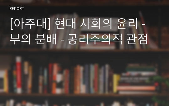 [아주대] 현대 사회의 윤리 - 부의 분배 - 공리주의적 관점