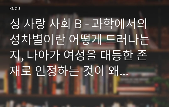 성 사랑 사회 B - 과학에서의 성차별이란 어떻게 드러나는지, 나아가 여성을 대등한 존재로 인정하는 것이 왜 과학 자체의 발전에도 중요한지 구체적인 인물이나 사례를 들어가면서 서술하시오. 