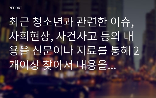 최근 청소년과 관련한 이슈, 사회현상, 사건사고 등의 내용을 신문이나 자료를 통해 2개이상 찾아서 내용을 정리하고 기사에 대한 본인의 의견과 해결방안을 정리하시오.