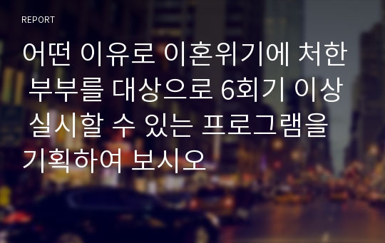 어떤 이유로 이혼위기에 처한 부부를 대상으로 6회기 이상 실시할 수 있는 프로그램을 기획하여 보시오