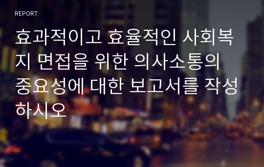 효과적이고 효율적인 사회복지 면접을 위한 의사소통의 중요성에 대한 보고서를 작성하시오