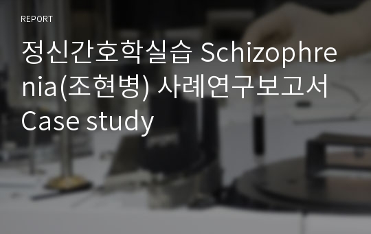 정신간호학실습 Schizophrenia(조현병) 사례연구보고서 Case study