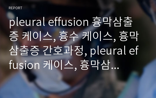 pleural effusion 흉막삼출증 케이스, 흉수 케이스, 흉막삼출증 간호과정, pleural effusion 케이스, 흉막삼출증 사례연구