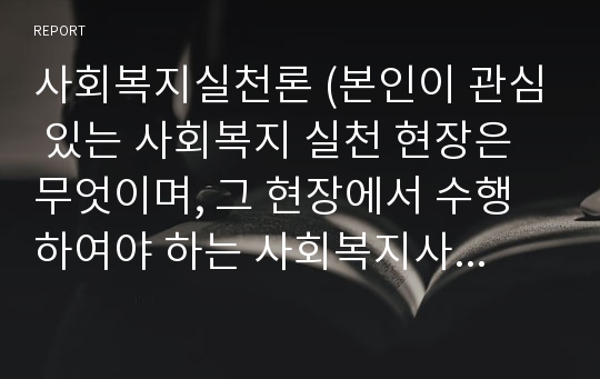 사회복지실천론 (본인이 관심 있는 사회복지 실천 현장은 무엇이며, 그 현장에서 수행하여야 하는 사회복지사의 역할에는 어떠한 것들이 있는지 기술하시오.)