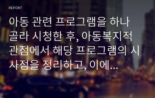 아동 관련 프로그램을 하나 골라 시청한 후, 아동복지적 관점에서 해당 프로그램의 시사점을 정리하고, 이에 대한 정책적 대안을 제시해 보시오.