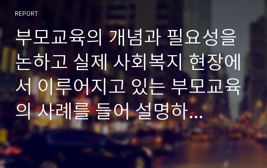 부모교육의 개념과 필요성을 논하고 실제 사회복지 현장에서 이루어지고 있는 부모교육의 사례를 들어 설명하시오