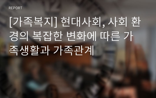 [가족복지] 현대사회, 사회 환경의 복잡한 변화에 따른 가족생활과 가족관계