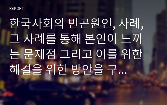 한국사회의 빈곤원인, 사례, 그 사례를 통해 본인이 느끼는 문제점 그리고 이를 위한 해결을 위한 방안을 구체적인 논증을 제시하며 2장으로 정리하시오