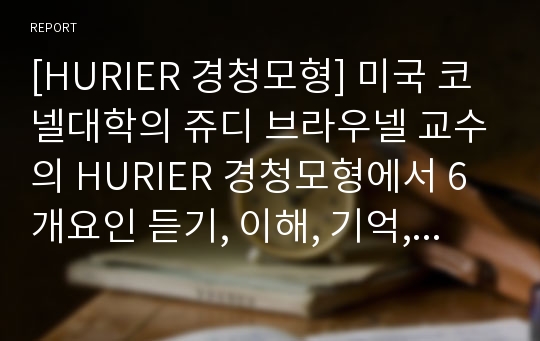 [HURIER 경청모형] 미국 코넬대학의 쥬디 브라우넬 교수의 HURIER 경청모형에서 6개요인 듣기, 이해, 기억, 해석, 평가, 반응 각각의 개념을 간단히 설명하고 6개 요인에 대한 개인적 경청 사례를 제시하시오.