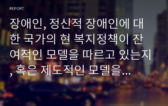 장애인, 정신적 장애인에 대한 국가의 현 복지정책이 잔여적인 모델을 따르고 있는지, 혹은 제도적인 모델을 따르고 있는지 분류해보고 그 근거를 설명