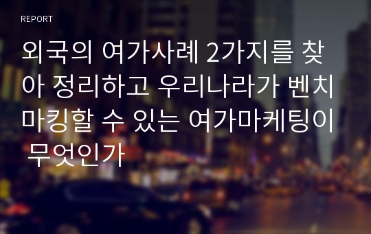 외국의 여가사례 2가지를 찾아 정리하고 우리나라가 벤치마킹할 수 있는 여가마케팅이 무엇인가