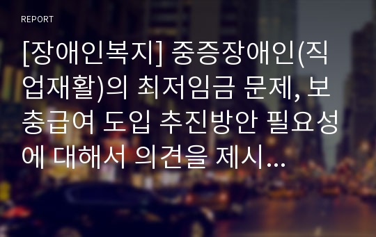 [장애인복지] 중증장애인(직업재활)의 최저임금 문제, 보충급여 도입 추진방안 필요성에 대해서 의견을 제시하시오