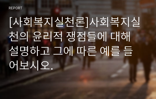 [사회복지실천론]사회복지실천의 윤리적 쟁점들에 대해 설명하고 그에 따른 예를 들어보시오.