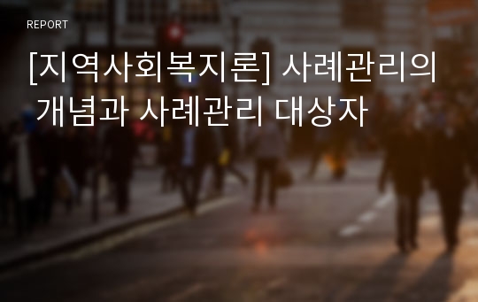 [지역사회복지론] 사례관리의 개념과 사례관리 대상자