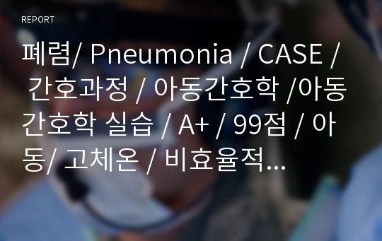 폐렴/ Pneumonia / CASE / 간호과정 / 아동간호학 /아동간호학 실습 / A+ / 99점 / 아동/ 고체온 / 비효율적 호흡양상 / 불안/