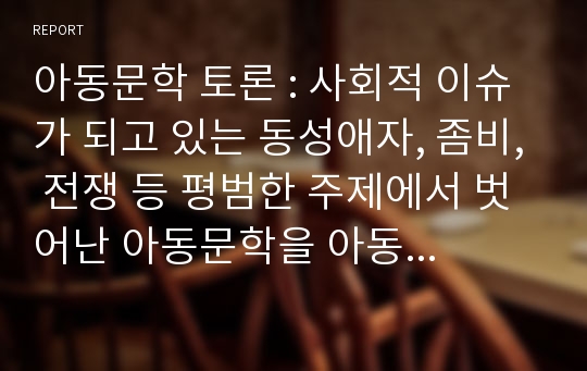 아동문학 토론 : 사회적 이슈가 되고 있는 동성애자, 좀비, 전쟁 등 평범한 주제에서 벗어난 아동문학을 아동에게 읽혀주는 것에 대해서 이야기를 나눠보세요