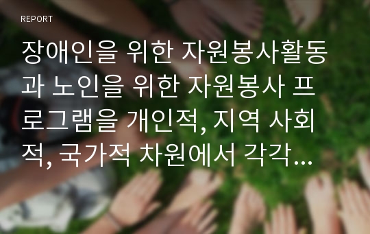 장애인을 위한 자원봉사활동과 노인을 위한 자원봉사 프로그램을 개인적, 지역 사회적, 국가적 차원에서 각각 만들어 제시하시오