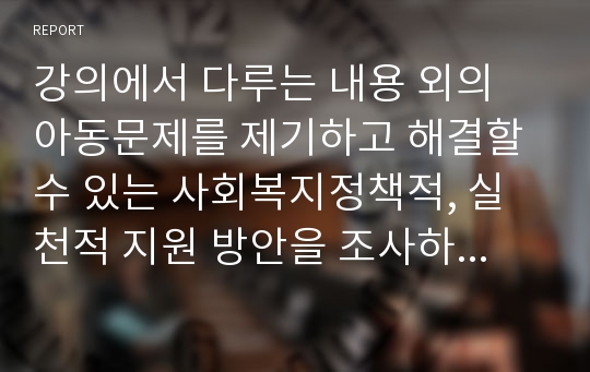 강의에서 다루는 내용 외의 아동문제를 제기하고 해결할 수 있는 사회복지정책적, 실천적 지원 방안을 조사하세요.