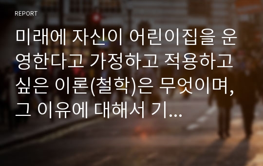 미래에 자신이 어린이집을 운영한다고 가정하고 적용하고 싶은 이론(철학)은 무엇이며, 그 이유에 대해서 기술해보자