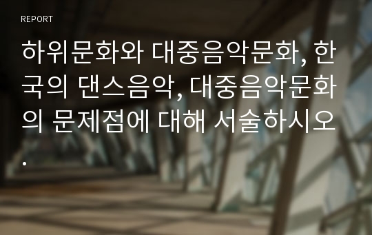 하위문화와 대중음악문화, 한국의 댄스음악, 대중음악문화의 문제점에 대해 서술하시오.