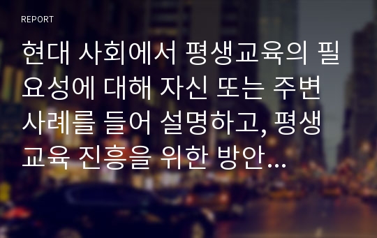 현대 사회에서 평생교육의 필요성에 대해 자신 또는 주변 사례를 들어 설명하고, 평생교육 진흥을 위한 방안에 대해 논의 하시오.