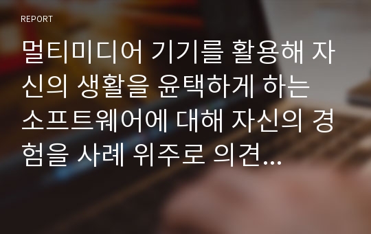 멀티미디어 기기를 활용해 자신의 생활을 윤택하게 하는 소프트웨어에 대해 자신의 경험을 사례 위주로 의견을 제시해 보시오