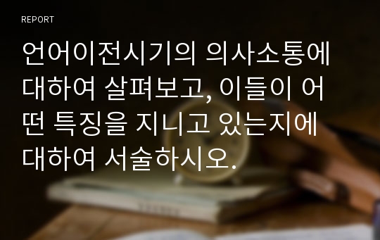 언어이전시기의 의사소통에 대하여 살펴보고, 이들이 어떤 특징을 지니고 있는지에 대하여 서술하시오.