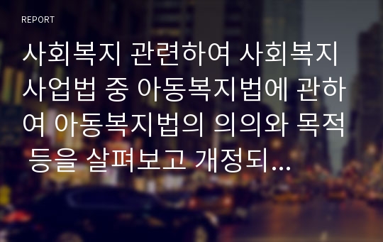 사회복지 관련하여 사회복지사업법 중 아동복지법에 관하여 아동복지법의 의의와 목적 등을 살펴보고 개정되었으면 좋겠다는 점을 나의 의견을 서술해보시오.