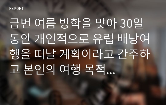 금번 여름 방학을 맞아 30일 동안 개인적으로 유럽 배낭여행을 떠날 계획이라고 간주하고 본인의 여행 목적 및 취향에 맞게 배낭여행 일정을 자세히 세워 보도록 한다.