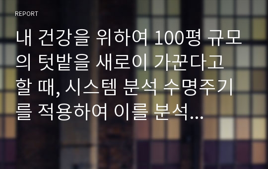 내 건강을 위하여 100평 규모의 텃밭을 새로이 가꾼다고 할 때, 시스템 분석 수명주기를 적용하여 이를 분석 및 전개해보시오.