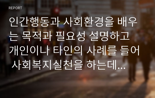 인간행동과 사회환경을 배우는 목적과 필요성 설명하고 개인이나 타인의 사례를 들어 사회복지실천을 하는데 어떠한 도움이 되는지 개인의 생각을 서술해 보시오.