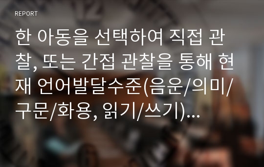 한 아동을 선택하여 직접 관찰, 또는 간접 관찰을 통해 현재 언어발달수준(음운/의미/구문/화용, 읽기/쓰기)을 살펴보시오