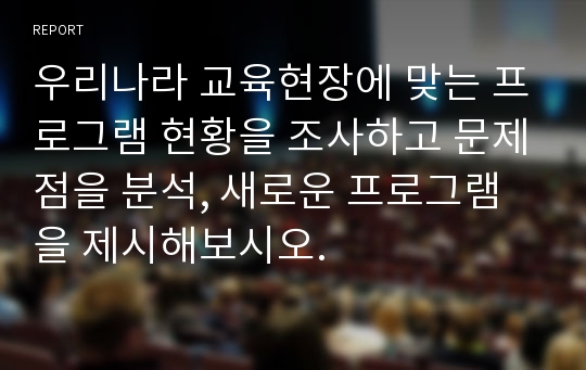 우리나라 교육현장에 맞는 프로그램 현황을 조사하고 문제점을 분석, 새로운 프로그램을 제시해보시오.